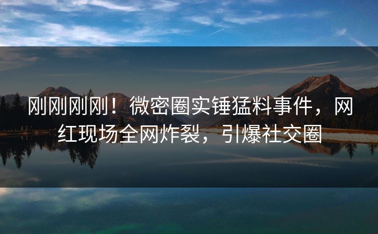 刚刚刚刚！微密圈实锤猛料事件，网红现场全网炸裂，引爆社交圈