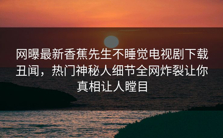 网曝最新香蕉先生不睡觉电视剧下载丑闻，热门神秘人细节全网炸裂让你真相让人瞠目