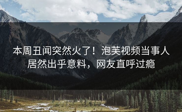本周丑闻突然火了！泡芙视频当事人居然出乎意料，网友直呼过瘾
