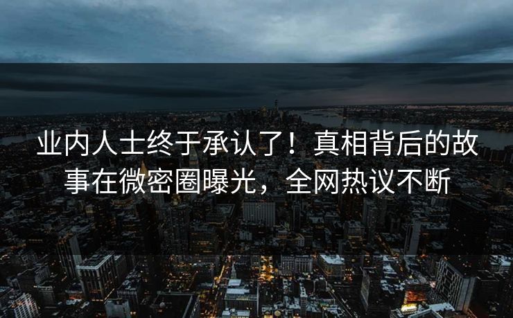 业内人士终于承认了！真相背后的故事在微密圈曝光，全网热议不断
