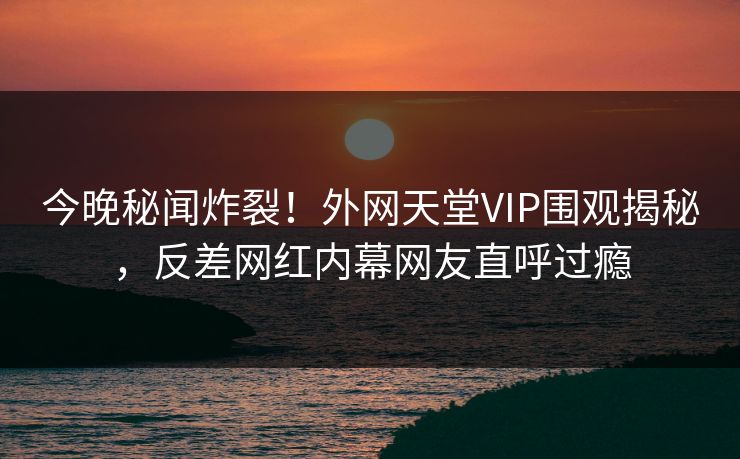 今晚秘闻炸裂！外网天堂VIP围观揭秘，反差网红内幕网友直呼过瘾