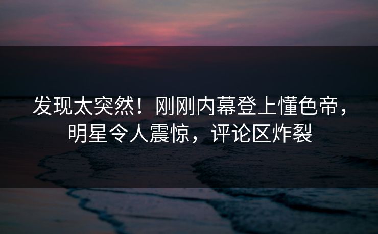 发现太突然！刚刚内幕登上懂色帝，明星令人震惊，评论区炸裂