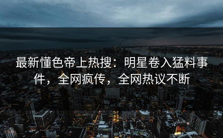 最新懂色帝上热搜：明星卷入猛料事件，全网疯传，全网热议不断