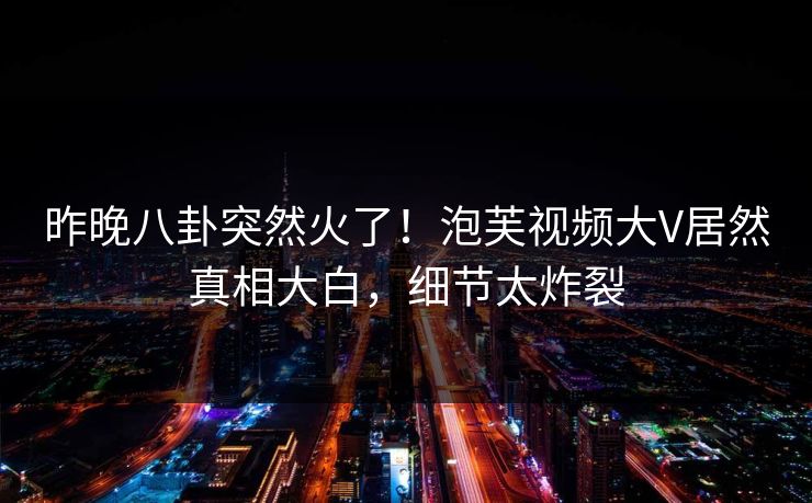 昨晚八卦突然火了！泡芙视频大V居然真相大白，细节太炸裂