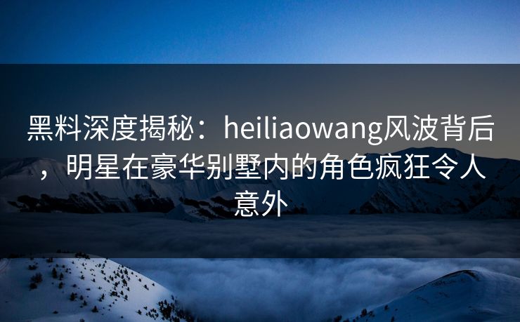 黑料深度揭秘：heiliaowang风波背后，明星在豪华别墅内的角色疯狂令人意外