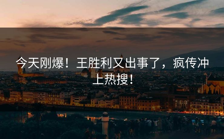 今天刚爆！王胜利又出事了，疯传冲上热搜！