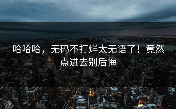 哈哈哈，无码不打烊太无语了！竟然点进去别后悔