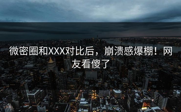 微密圈和XXX对比后，崩溃感爆棚！网友看傻了