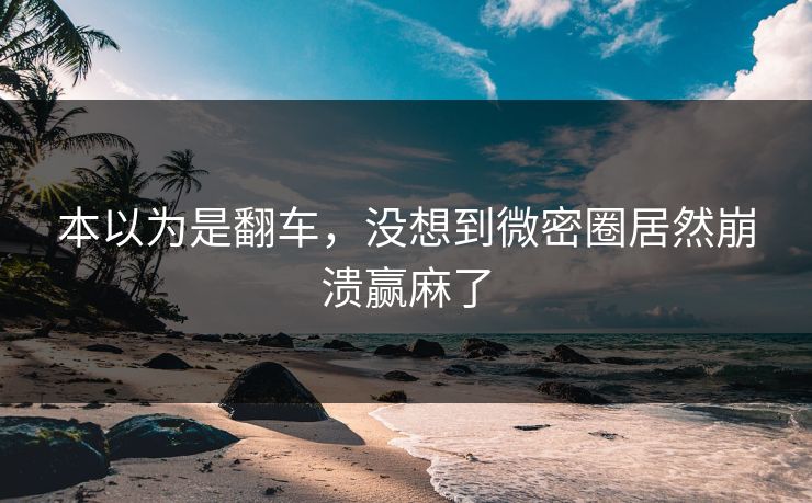 本以为是翻车，没想到微密圈居然崩溃赢麻了