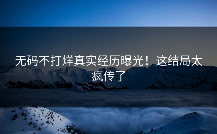 无码不打烊真实经历曝光！这结局太疯传了
