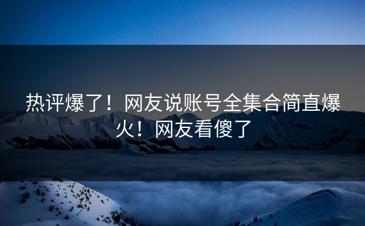 热评爆了！网友说账号全集合简直爆火！网友看傻了