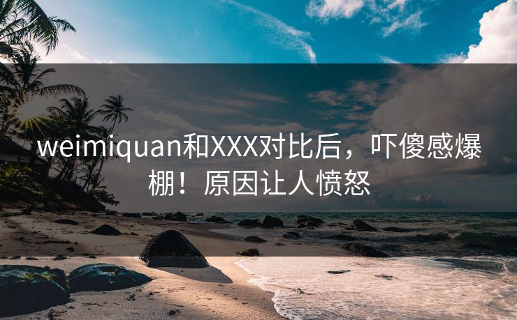 weimiquan和XXX对比后，吓傻感爆棚！原因让人愤怒