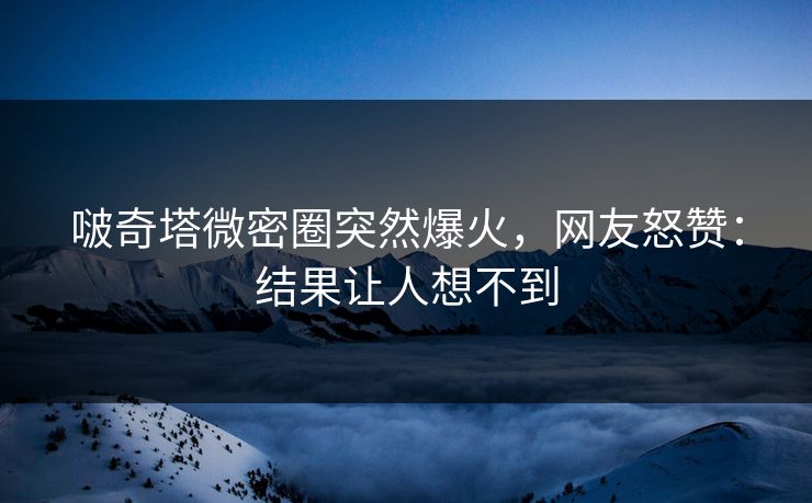 啵奇塔微密圈突然爆火，网友怒赞：结果让人想不到
