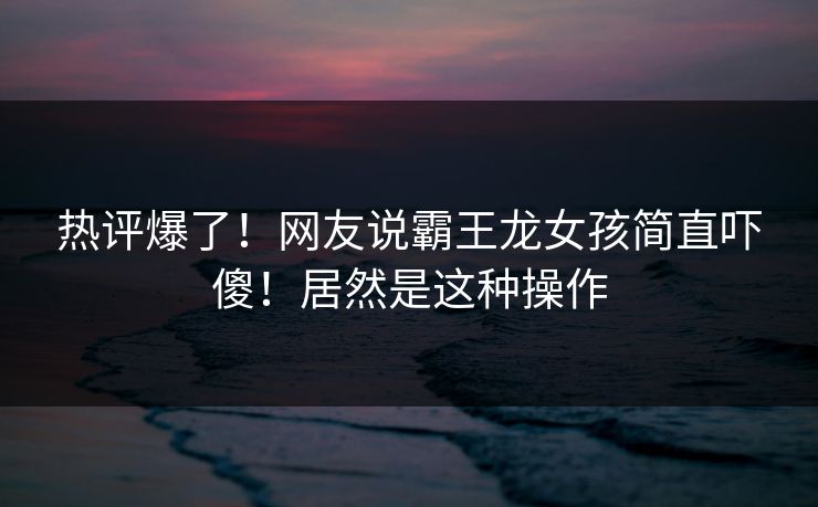 热评爆了！网友说霸王龙女孩简直吓傻！居然是这种操作