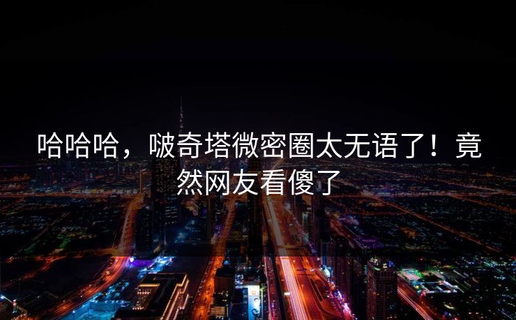 哈哈哈，啵奇塔微密圈太无语了！竟然网友看傻了
