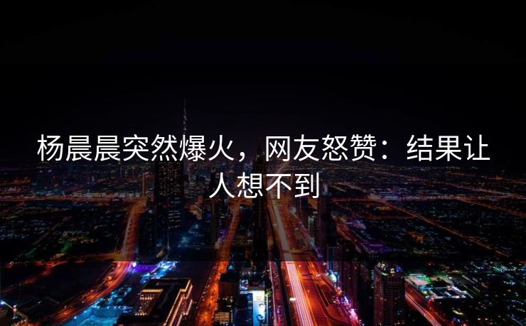杨晨晨突然爆火，网友怒赞：结果让人想不到