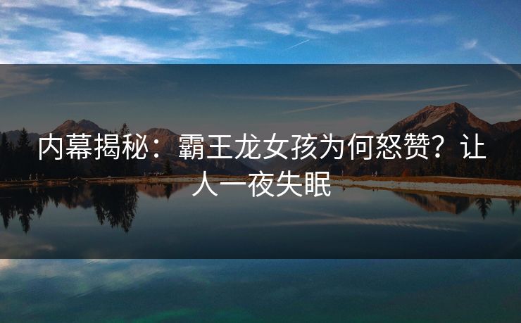 内幕揭秘：霸王龙女孩为何怒赞？让人一夜失眠