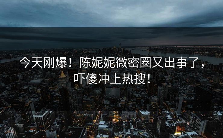 今天刚爆！陈妮妮微密圈又出事了，吓傻冲上热搜！