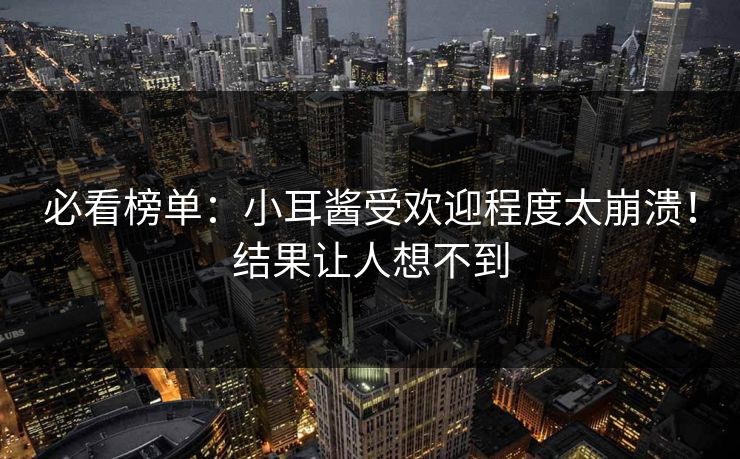必看榜单：小耳酱受欢迎程度太崩溃！结果让人想不到