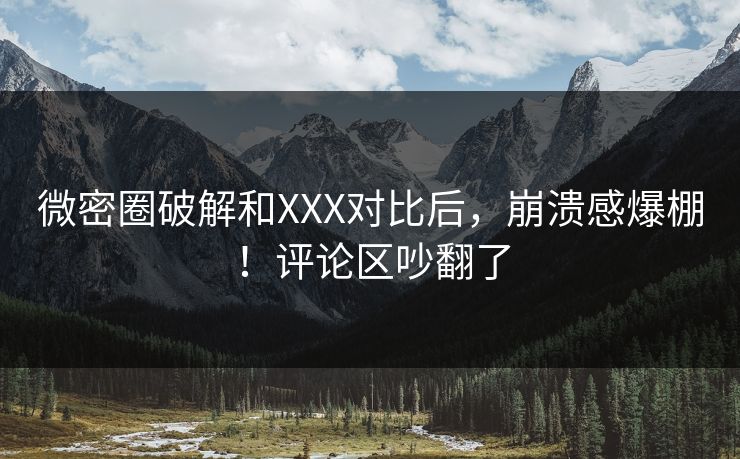 微密圈破解和XXX对比后，崩溃感爆棚！评论区吵翻了