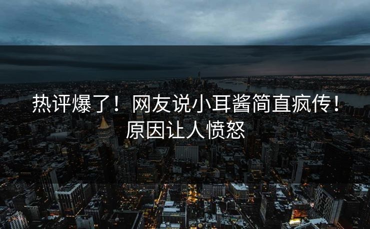 热评爆了！网友说小耳酱简直疯传！原因让人愤怒