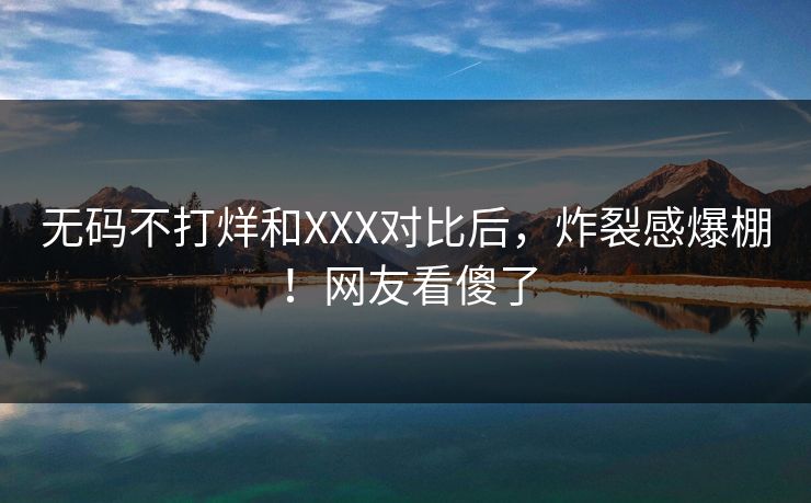 无码不打烊和XXX对比后，炸裂感爆棚！网友看傻了