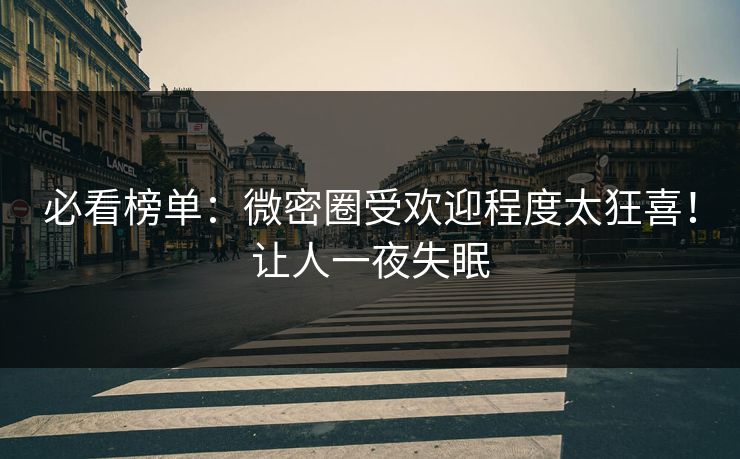 必看榜单：微密圈受欢迎程度太狂喜！让人一夜失眠