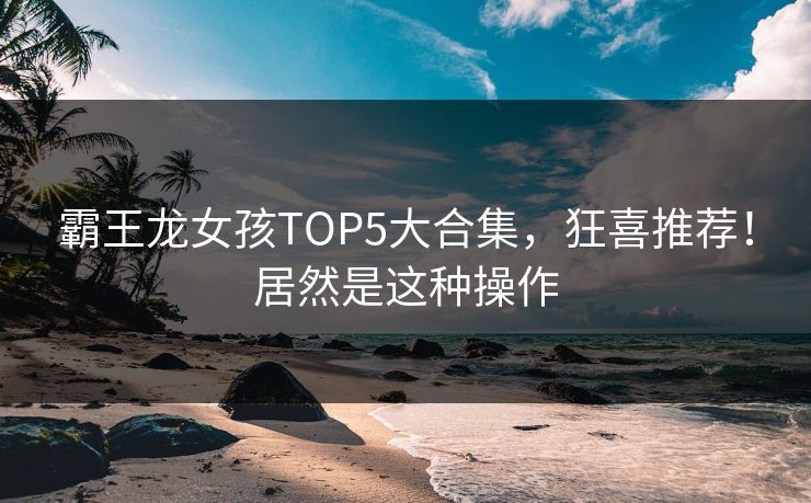 霸王龙女孩TOP5大合集，狂喜推荐！居然是这种操作