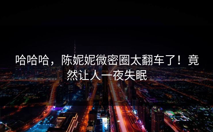 哈哈哈，陈妮妮微密圈太翻车了！竟然让人一夜失眠