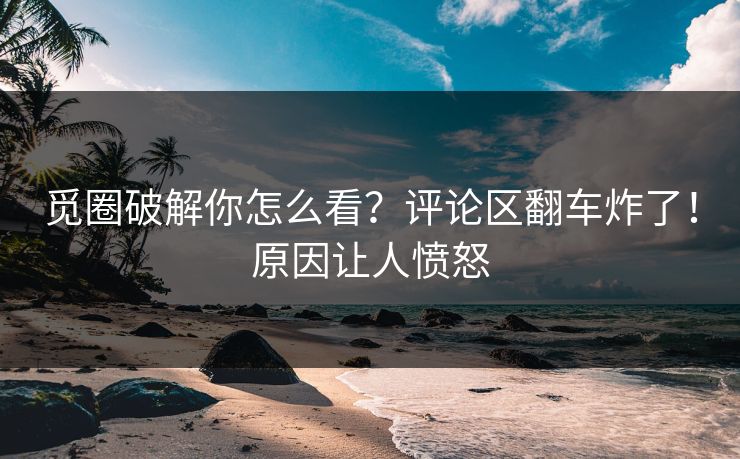 觅圈破解你怎么看？评论区翻车炸了！原因让人愤怒