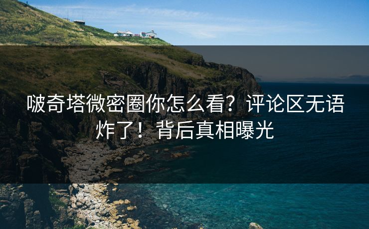 啵奇塔微密圈你怎么看？评论区无语炸了！背后真相曝光
