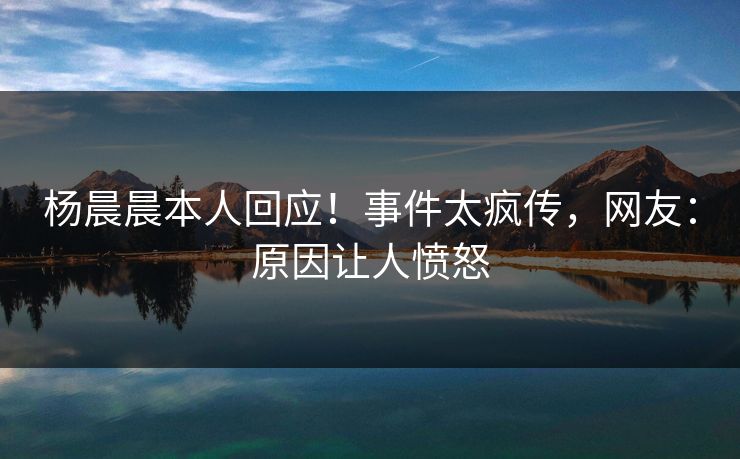 杨晨晨本人回应！事件太疯传，网友：原因让人愤怒