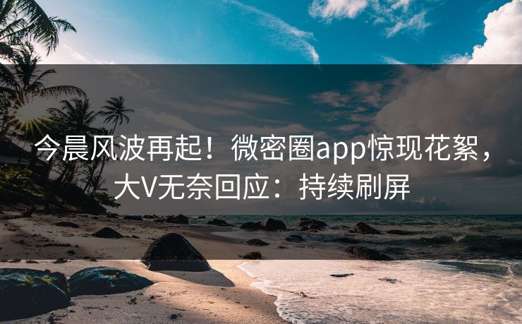 今晨风波再起！微密圈app惊现花絮，大V无奈回应：持续刷屏