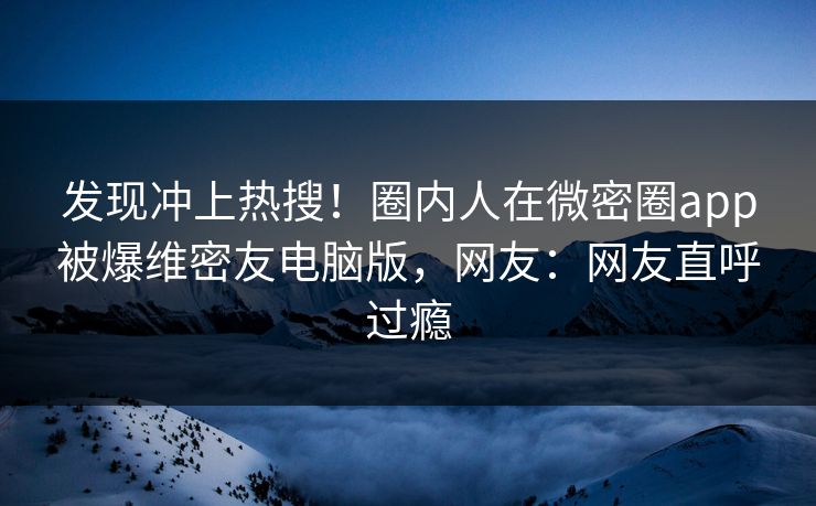 发现冲上热搜！圈内人在微密圈app被爆维密友电脑版，网友：网友直呼过瘾