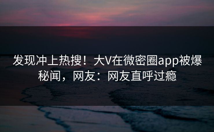 发现冲上热搜！大V在微密圈app被爆秘闻，网友：网友直呼过瘾