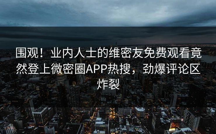 围观！业内人士的维密友免费观看竟然登上微密圈APP热搜，劲爆评论区炸裂