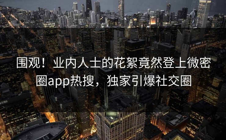 围观！业内人士的花絮竟然登上微密圈app热搜，独家引爆社交圈