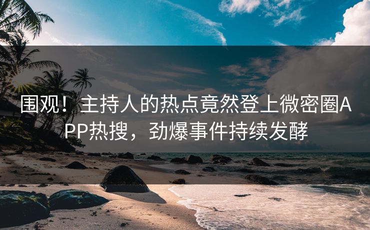 围观！主持人的热点竟然登上微密圈APP热搜，劲爆事件持续发酵