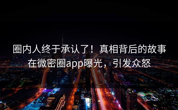 圈内人终于承认了！真相背后的故事在微密圈app曝光，引发众怒