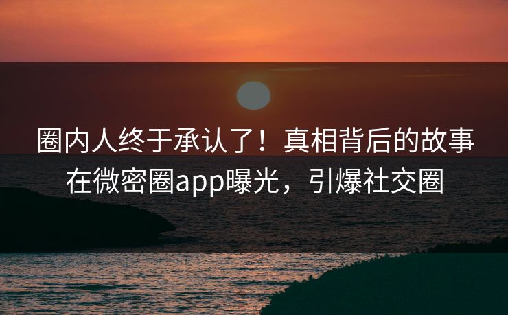 圈内人终于承认了！真相背后的故事在微密圈app曝光，引爆社交圈