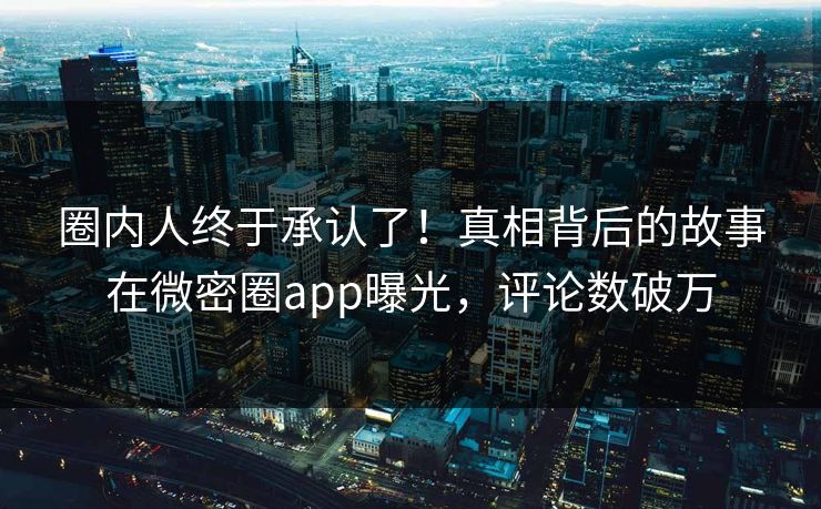 圈内人终于承认了！真相背后的故事在微密圈app曝光，评论数破万