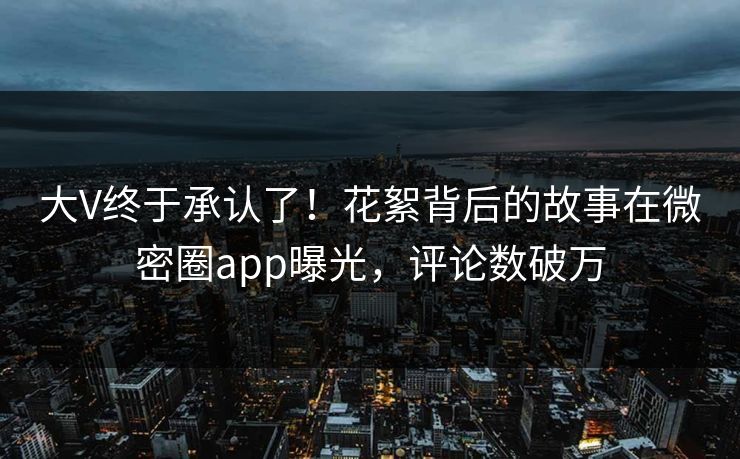 大V终于承认了！花絮背后的故事在微密圈app曝光，评论数破万