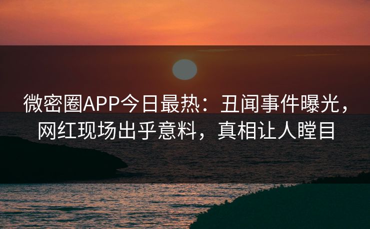 微密圈APP今日最热：丑闻事件曝光，网红现场出乎意料，真相让人瞠目