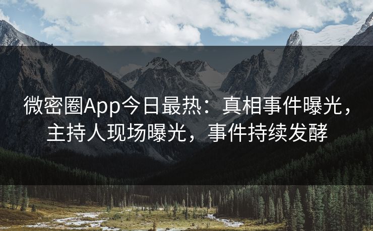 微密圈App今日最热：真相事件曝光，主持人现场曝光，事件持续发酵
