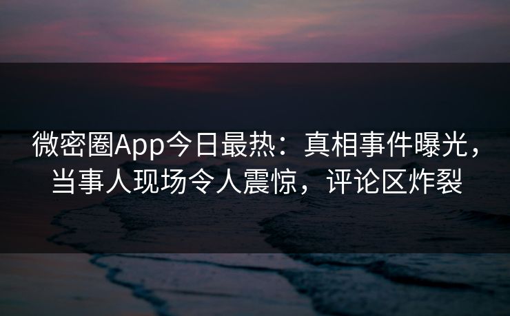 微密圈App今日最热：真相事件曝光，当事人现场令人震惊，评论区炸裂