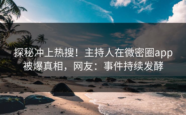 探秘冲上热搜！主持人在微密圈app被爆真相，网友：事件持续发酵