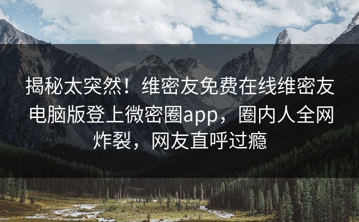 揭秘太突然！维密友免费在线维密友电脑版登上微密圈app，圈内人全网炸裂，网友直呼过瘾
