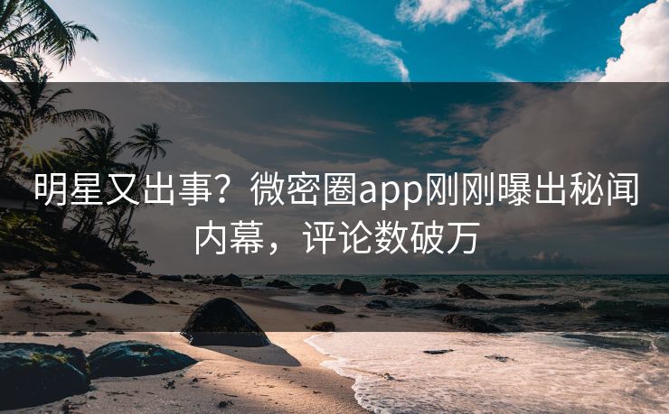 明星又出事？微密圈app刚刚曝出秘闻内幕，评论数破万