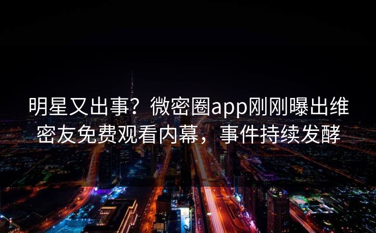 明星又出事？微密圈app刚刚曝出维密友免费观看内幕，事件持续发酵