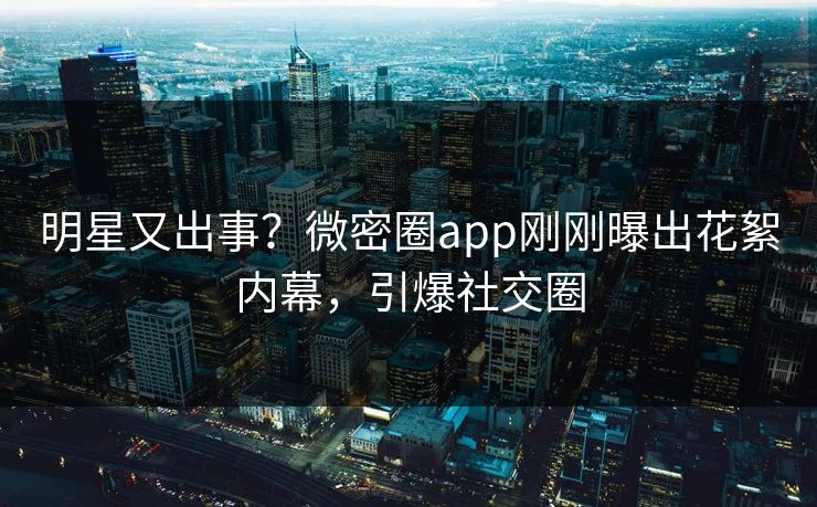 明星又出事？微密圈app刚刚曝出花絮内幕，引爆社交圈